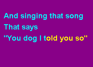 And singing that song
That says

You dog I told you so