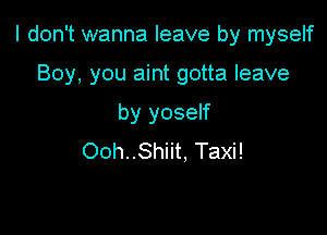 I don't wanna leave by myself

Boy, you aint gotta leave
by yoself
Ooh..Shiit, Taxi!