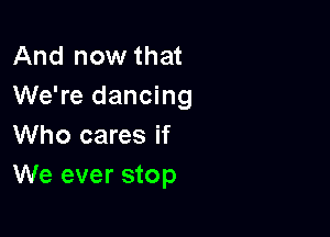 And now that
We're dancing

Who cares if
We ever stop