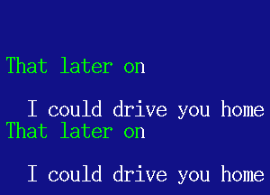 That later on

I could drive you home
That later on

I could drive you home