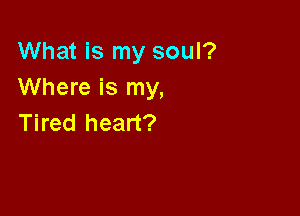 What is my soul?
Where is my,

Tired heart?