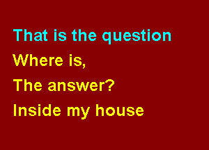 That is the question
Where is,

The answer?
Inside my house