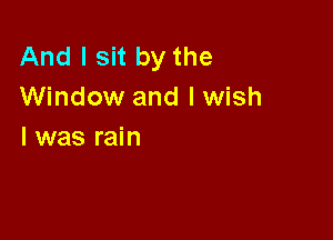 And I sit by the
Window and I wish

I was rain