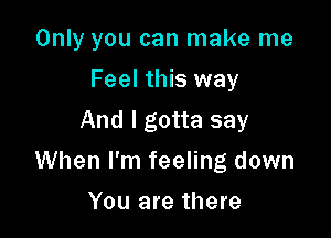 Only you can make me
Feel this way
And I gotta say

When I'm feeling down

You are there