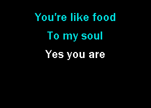You're like food
To my soul

Yes you are