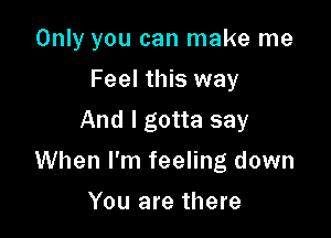 Only you can make me
Feel this way
And I gotta say

When I'm feeling down

You are there