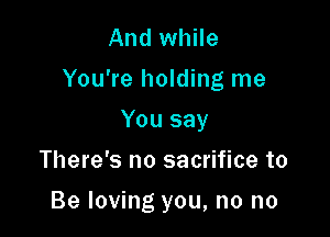 And while

You're holding me

You say
There's no sacrifice to

Be loving you, no no
