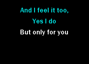 And I feel it too,
Yes I do

But only for you