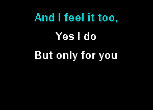 And I feel it too,
Yes I do

But only for you