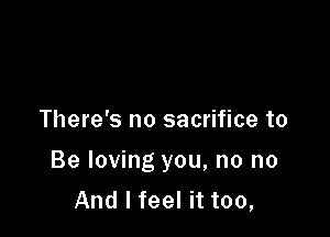 There's no sacrifice to

Be loving you, no no
And I feel it too,