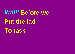 Wait! Before we
Putthelad

To task