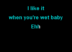 I like it

when you're wet baby

Ehh