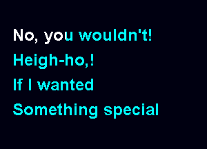 No, you wouldn't!
Heigh-ho,!

If I wanted
Something special