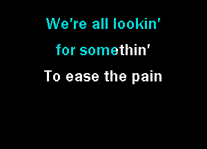 We're all lookin'

for somethin'

To ease the pain