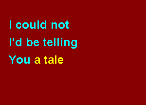 I could not
I'd be telling

You a tale