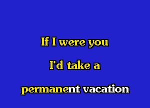 If I were you

I'd take a

permanent vacaijon