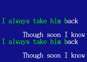 I always take him back

Though soon I know
I always take him back

Though soon I know