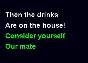Then the drinks
Are on the house!

Consider yourself
Our mate