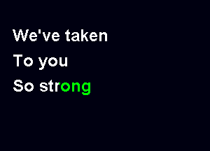 We've taken
To you

So strong