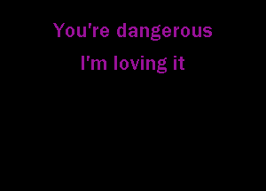 You're dangerous

I'm loving it