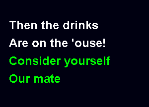 Then the drinks
Are on the 'ouse!

Consider yourself
Our mate