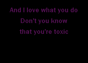 And I love what you do

Don't you know
that you're toxic