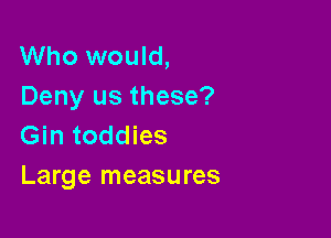 Who would,
Deny us these?

Gin toddies
Large measures