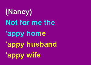 (Nancy)
Not for me the

'appy home
'appy husband
'appy wife