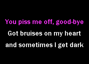 You piss me off, good-bye

Got bruises on my heart

and sometimes I get dark