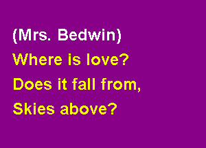 (Mrs. Bedwin)
Where is love?

Does it fall from,
Skies above?