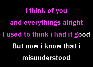 I think of you

and everythings alright

I used to think i had it good

But now i know that i

misunderstood