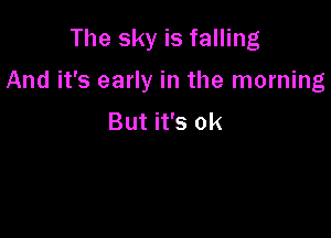 The sky is falling

And it's early in the morning

But it's ok