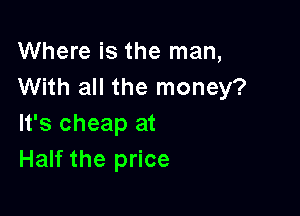 Where is the man,
With all the money?

It's cheap at
Half the price