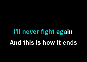 I'll never fight again

And this is how it ends