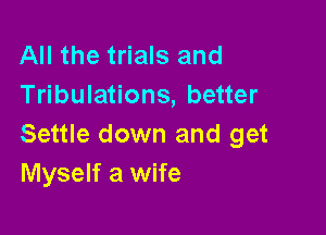 All the trials and
Tribulations, better

Settle down and get
Myself a wife