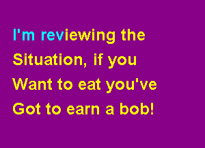 I'm reviewing the
Situation, if you

Want to eat you've
Got to earn a bob!