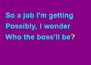 So a job I'm getting
Possibly, lwonder

Who the boss'll be?