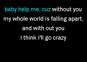 baby help me, cuz without you
my whole world is falling apart,
and with out you

Ithink I'll go crazy