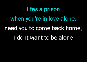 lifes a prison
when you're in love alone.

need you to come back home,

I dont want to be alone