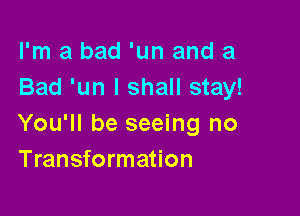 I'm a bad 'un and a
Bad 'un I shall stay!

You'll be seeing no
Transformation