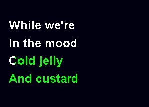 While we're
In the mood

Cold jelly
And custard