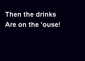 Then the drinks
Are on the 'ouse!