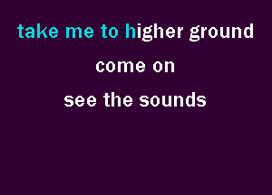 take me to higher ground

come on

see the sounds