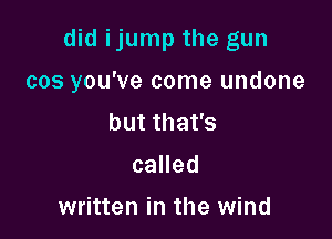 did ijump the gun

cos you've come undone

but that's
called

written in the wind