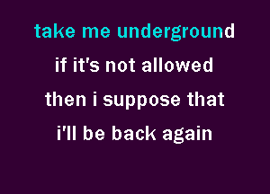 take me underground
if it's not allowed

then i suppose that

i'll be back again