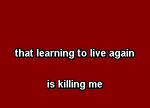 that learning to live again

is killing me