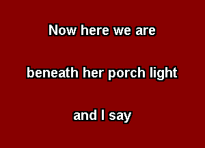 Now here we are

beneath her porch light

and I say