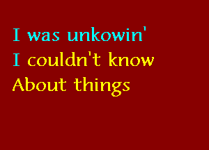I was unkowin'
I couldn't know

About things