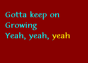 Gotta keep on
Growing

Yeah, yeah, yeah