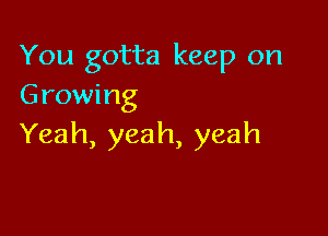 You gotta keep on
Growing

Yeah, yeah, yeah